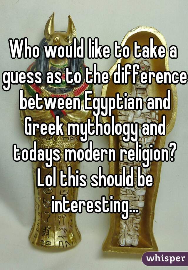 Who would like to take a guess as to the difference between Egyptian and Greek mythology and todays modern religion? Lol this should be interesting...