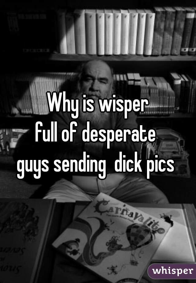 Why is wisper
full of desperate 
guys sending  dick pics 