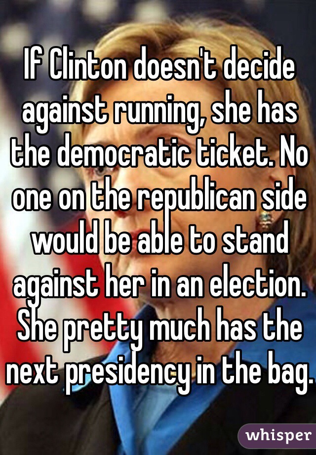If Clinton doesn't decide against running, she has the democratic ticket. No one on the republican side would be able to stand against her in an election. She pretty much has the next presidency in the bag.
