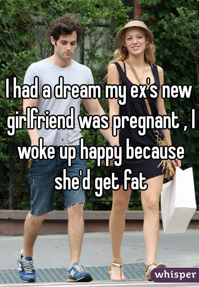 I had a dream my ex's new girlfriend was pregnant , I woke up happy because she'd get fat