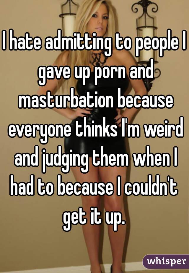 I hate admitting to people I gave up porn and masturbation because everyone thinks I'm weird and judging them when I had to because I couldn't  get it up. 