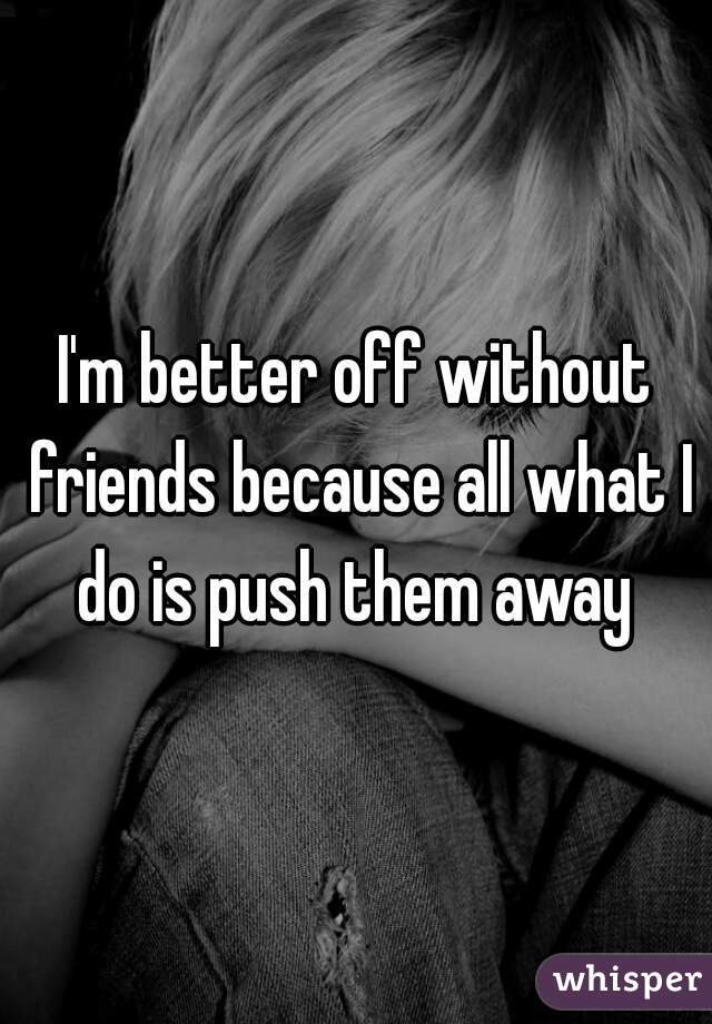 I'm better off without friends because all what I do is push them away 