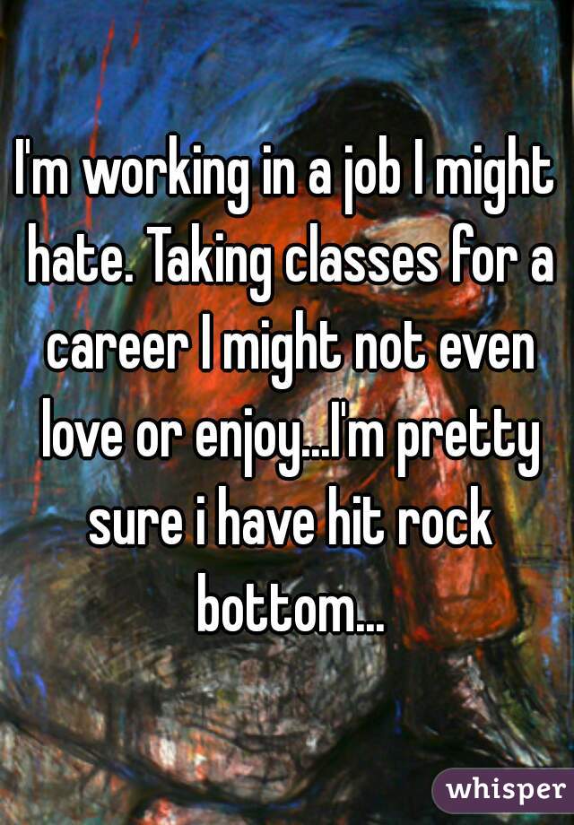 I'm working in a job I might hate. Taking classes for a career I might not even love or enjoy...I'm pretty sure i have hit rock bottom...