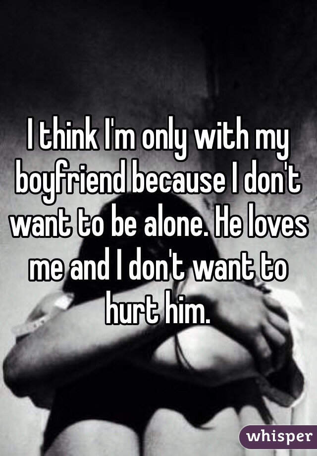 I think I'm only with my boyfriend because I don't want to be alone. He loves me and I don't want to hurt him. 