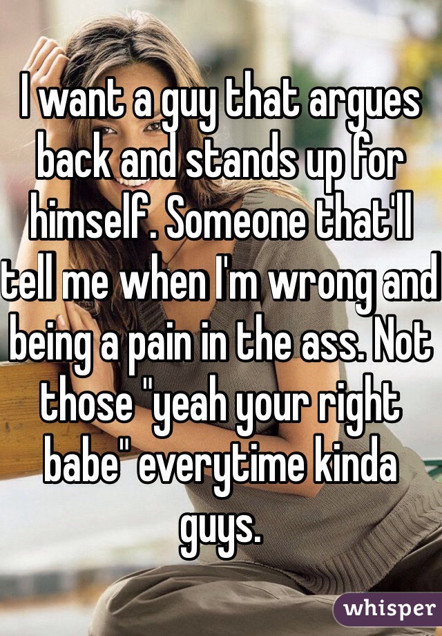 I want a guy that argues back and stands up for himself. Someone that'll tell me when I'm wrong and being a pain in the ass. Not those "yeah your right babe" everytime kinda guys. 