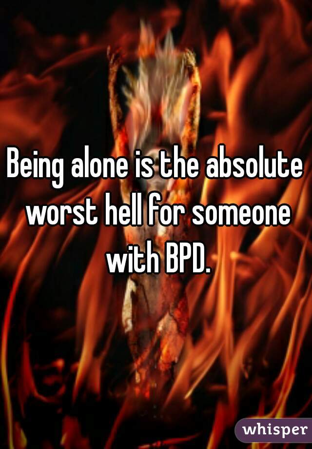 Being alone is the absolute worst hell for someone with BPD.