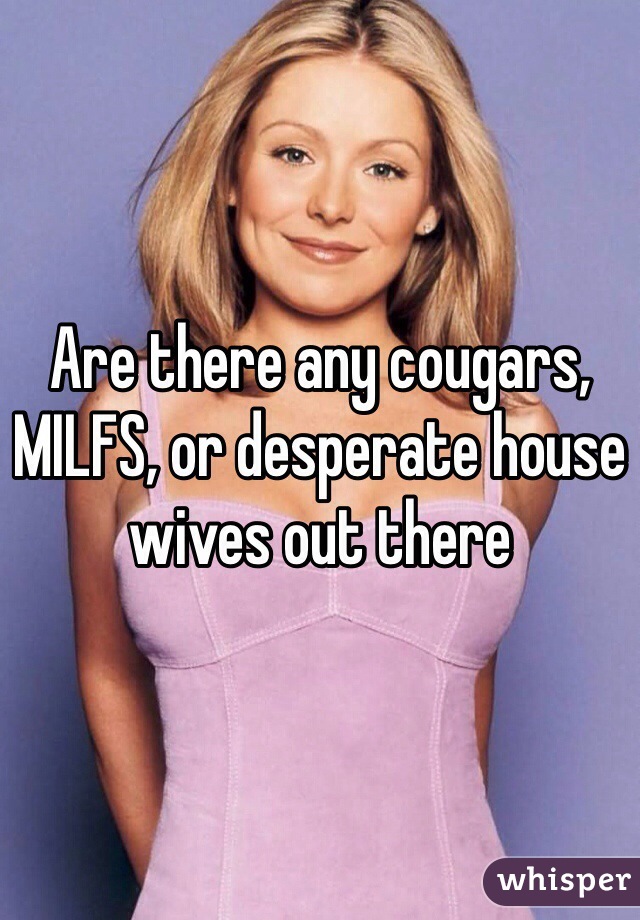 Are there any cougars, MILFS, or desperate house wives out there 