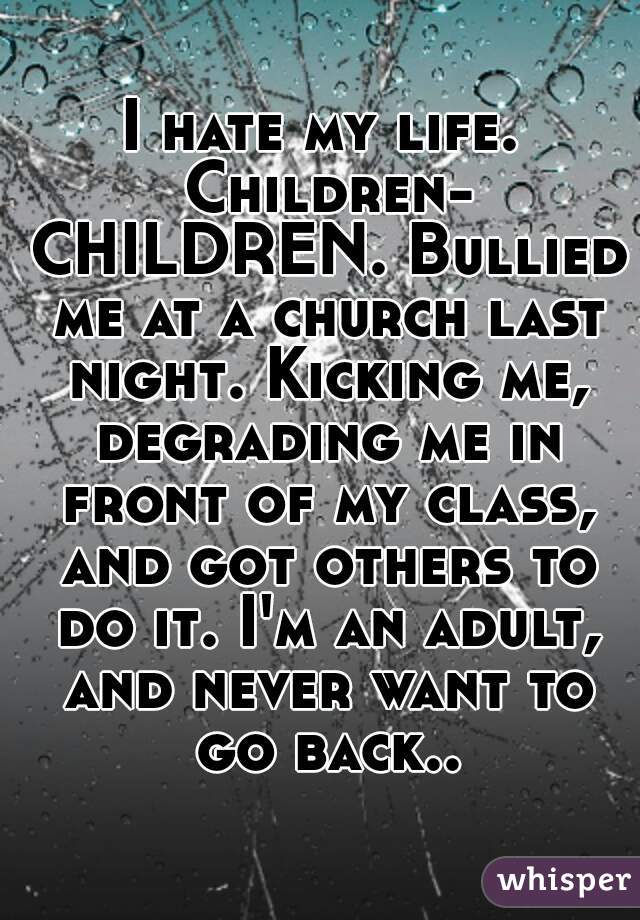 I hate my life. Children- CHILDREN. Bullied me at a church last night. Kicking me, degrading me in front of my class, and got others to do it. I'm an adult, and never want to go back..