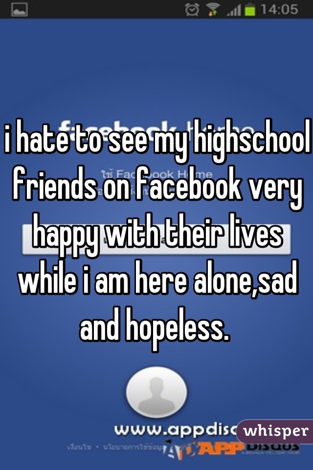i hate to see my highschool friends on facebook very happy with their lives while i am here alone,sad and hopeless. 