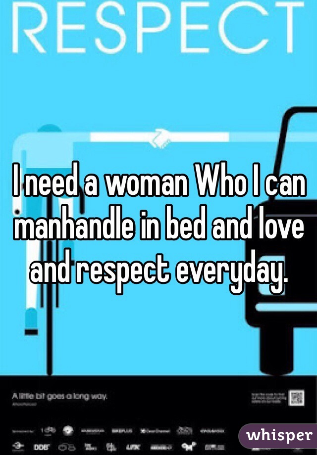 I need a woman Who I can manhandle in bed and love and respect everyday.