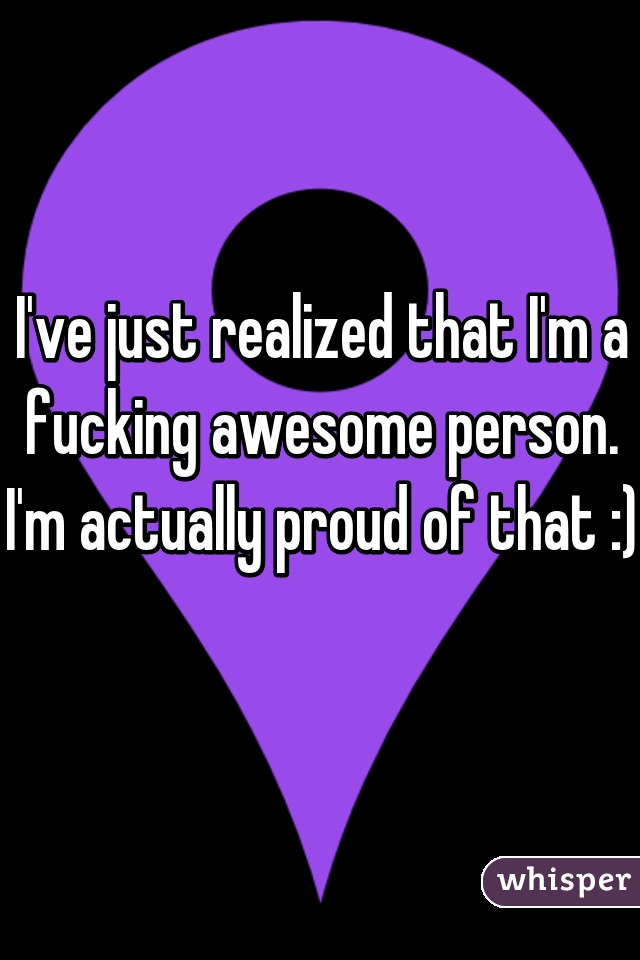 I've just realized that I'm a fucking awesome person. I'm actually proud of that :) 