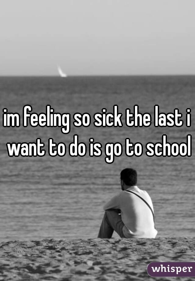 im feeling so sick the last i want to do is go to school