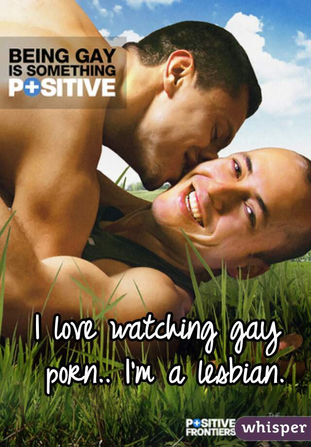 I love watching gay porn.. I'm a lesbian.