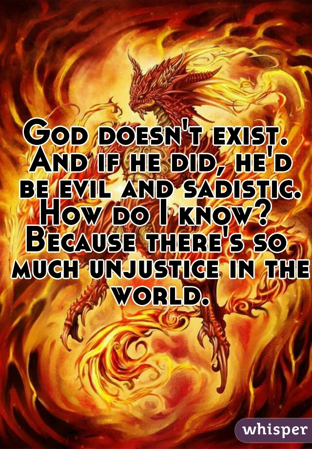 God doesn't exist. And if he did, he'd be evil and sadistic. How do I know? 
Because there's so much unjustice in the world.
