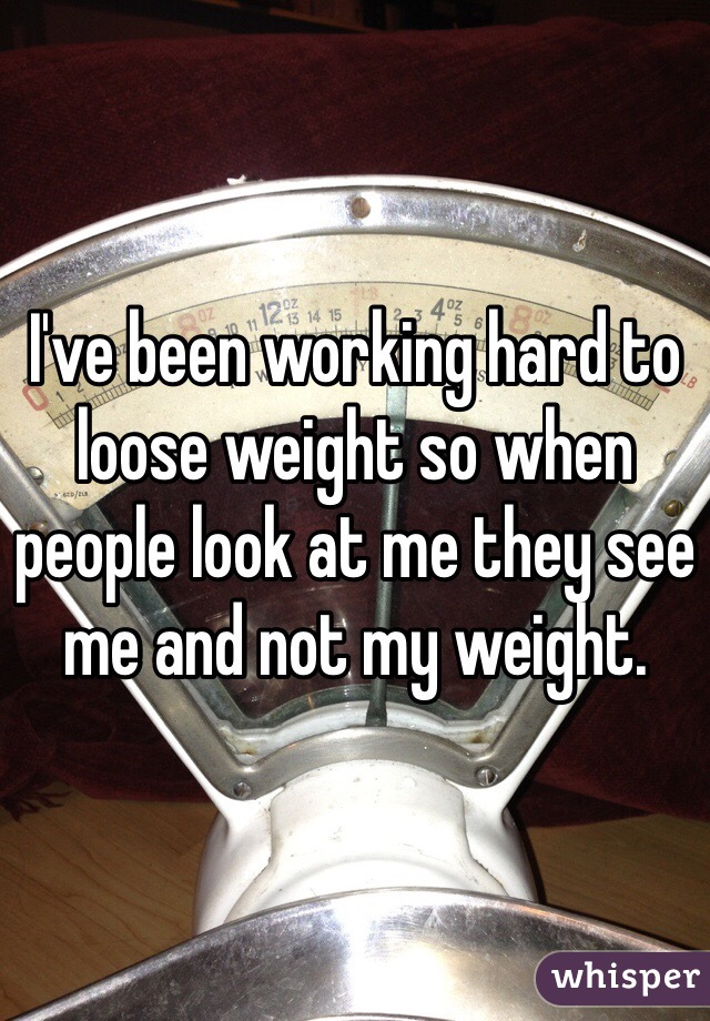 I've been working hard to loose weight so when people look at me they see me and not my weight. 