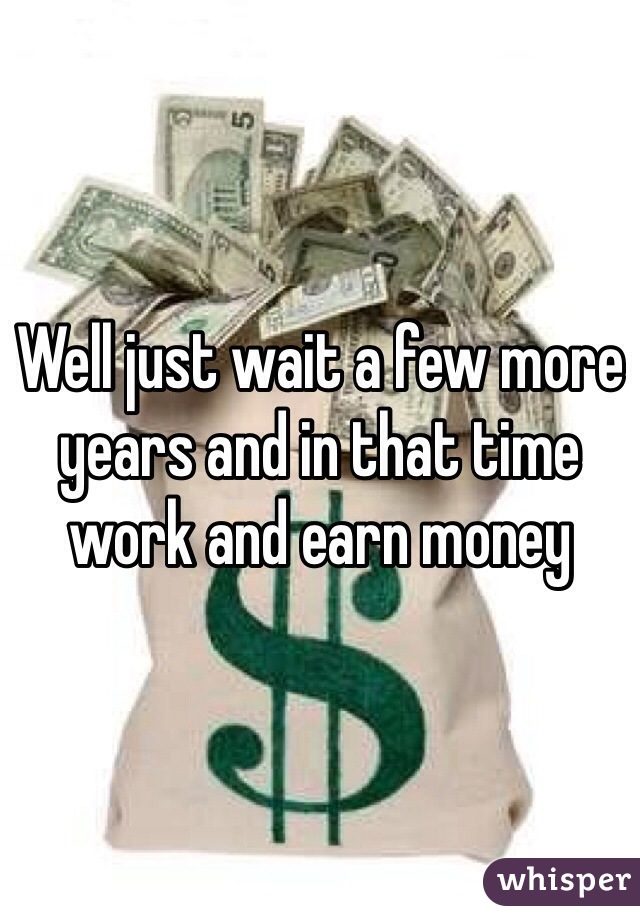 Well just wait a few more years and in that time work and earn money
