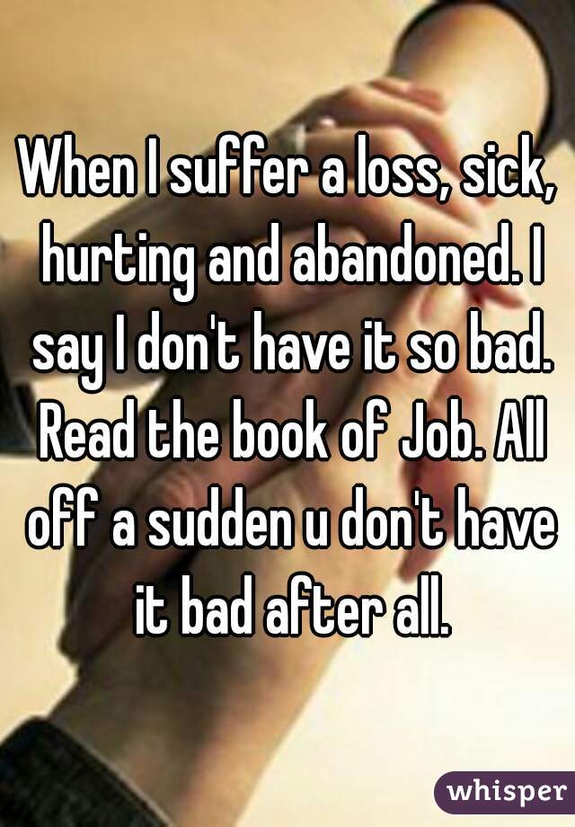 When I suffer a loss, sick, hurting and abandoned. I say I don't have it so bad. Read the book of Job. All off a sudden u don't have it bad after all.