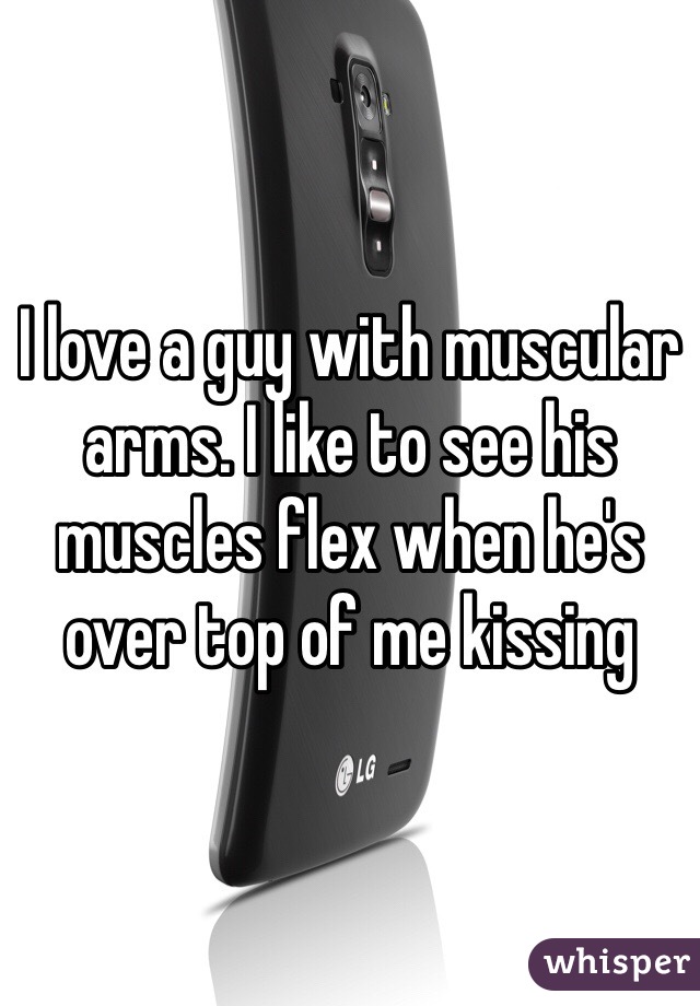 I love a guy with muscular arms. I like to see his muscles flex when he's over top of me kissing 