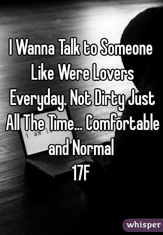 I Wanna Talk to Someone Like Were Lovers Everyday. Not Dirty Just All The Time... Comfortable and Normal 
17F