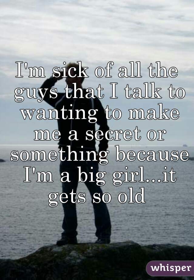 I'm sick of all the guys that I talk to wanting to make me a secret or something because I'm a big girl...it gets so old 