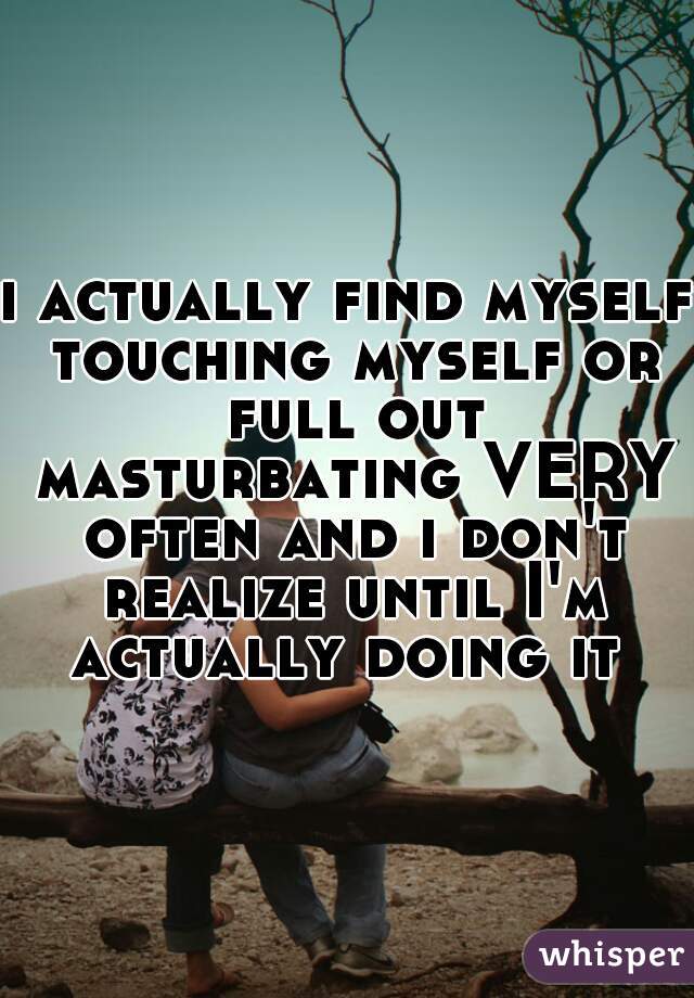 i actually find myself touching myself or full out masturbating VERY often and i don't realize until I'm actually doing it 