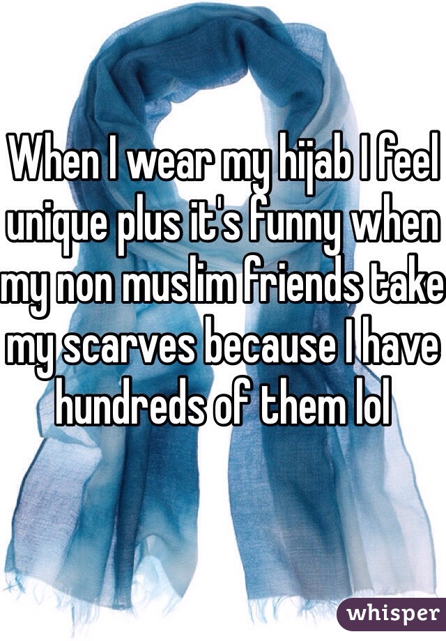 When I wear my hijab I feel unique plus it's funny when my non muslim friends take my scarves because I have hundreds of them lol 