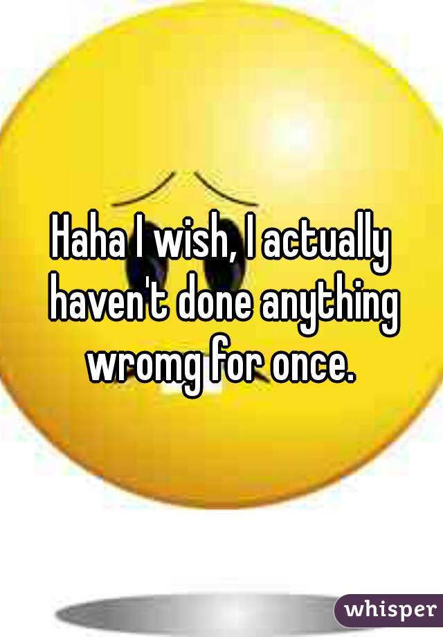 Haha I wish, I actually haven't done anything wromg for once. 