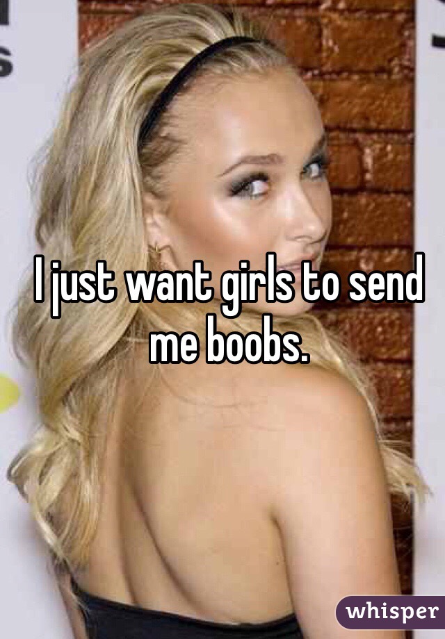 I just want girls to send me boobs. 