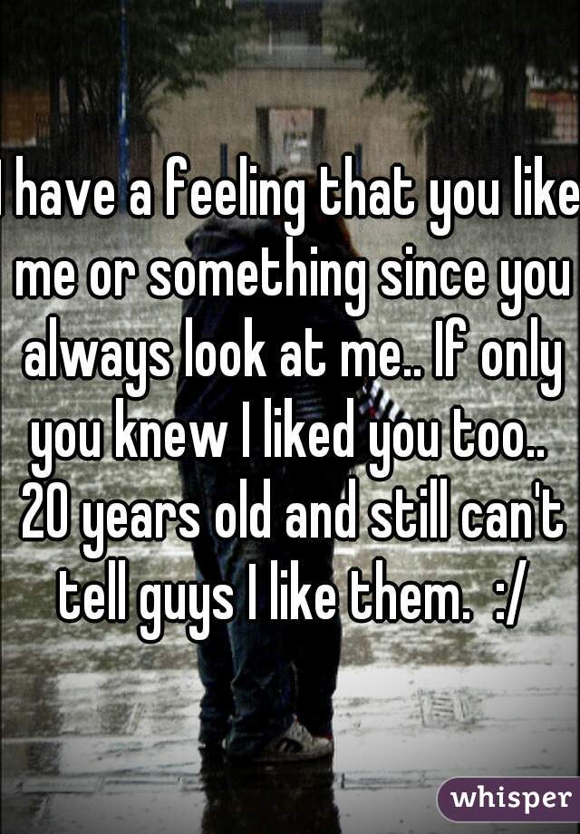 I have a feeling that you like me or something since you always look at me.. If only you knew I liked you too..  20 years old and still can't tell guys I like them.  :/