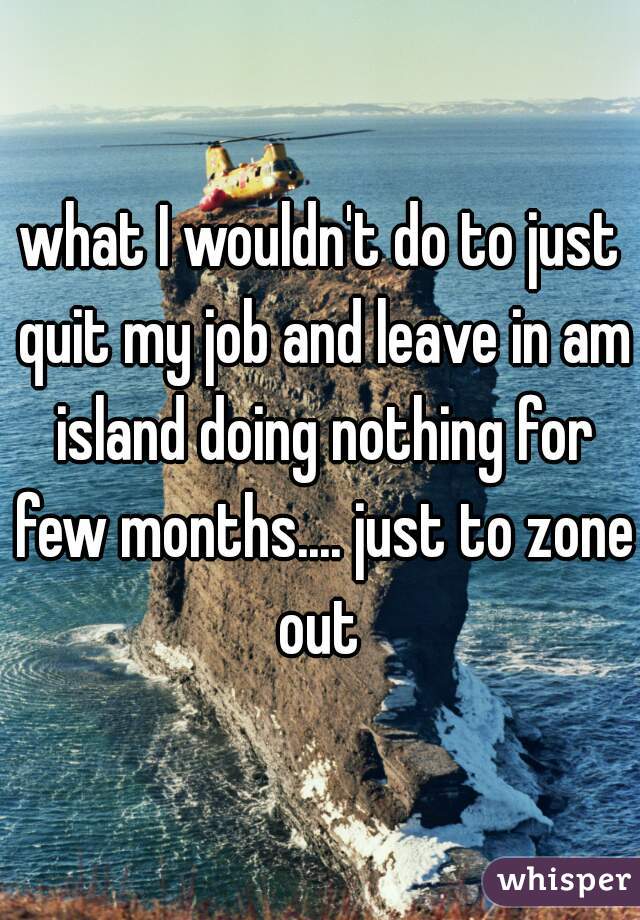 what I wouldn't do to just quit my job and leave in am island doing nothing for few months.... just to zone out 
