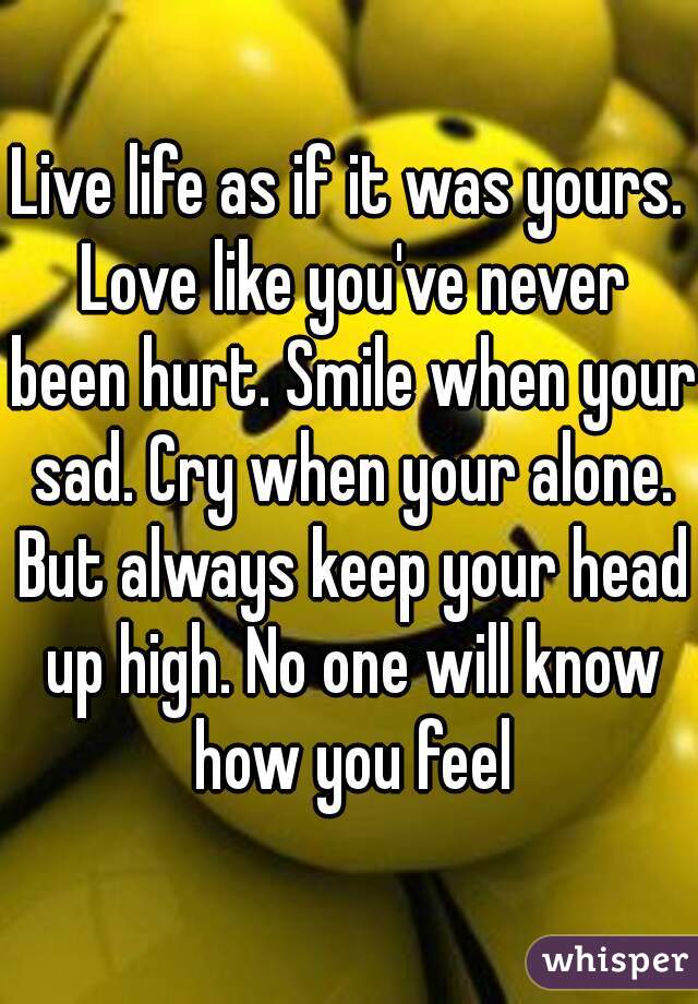 Live life as if it was yours. Love like you've never been hurt. Smile when your sad. Cry when your alone. But always keep your head up high. No one will know how you feel