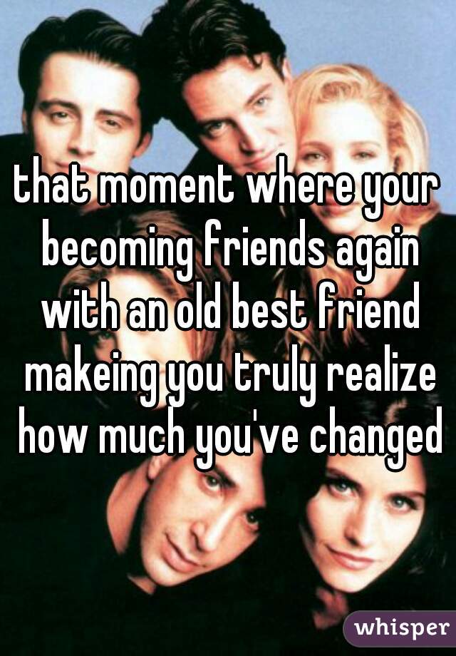 that moment where your becoming friends again with an old best friend makeing you truly realize how much you've changed