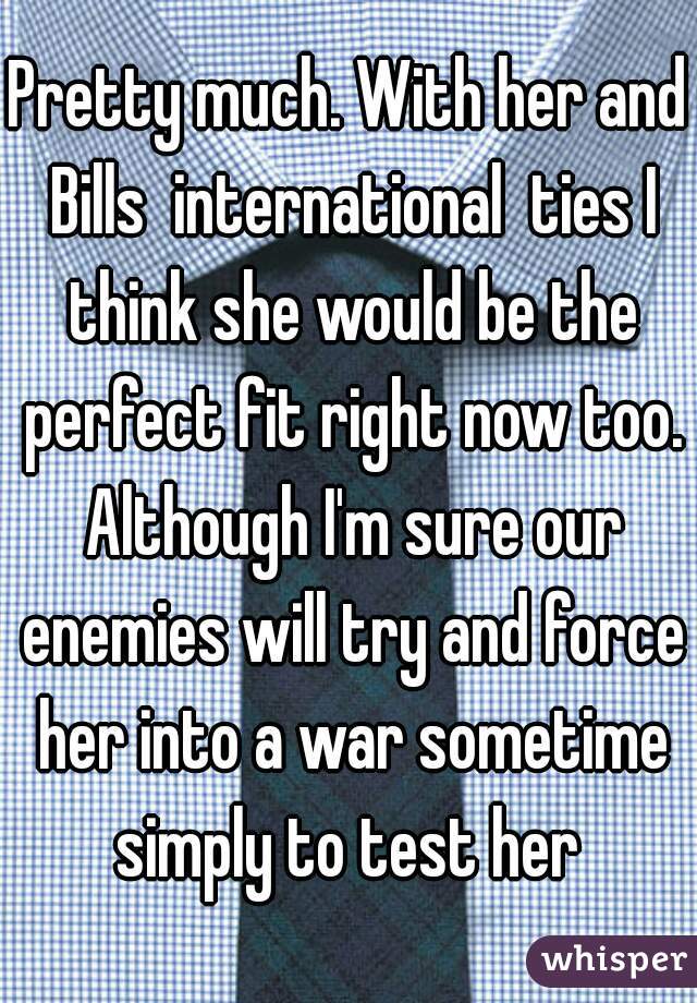 Pretty much. With her and Bills  international  ties I think she would be the perfect fit right now too. Although I'm sure our enemies will try and force her into a war sometime simply to test her 