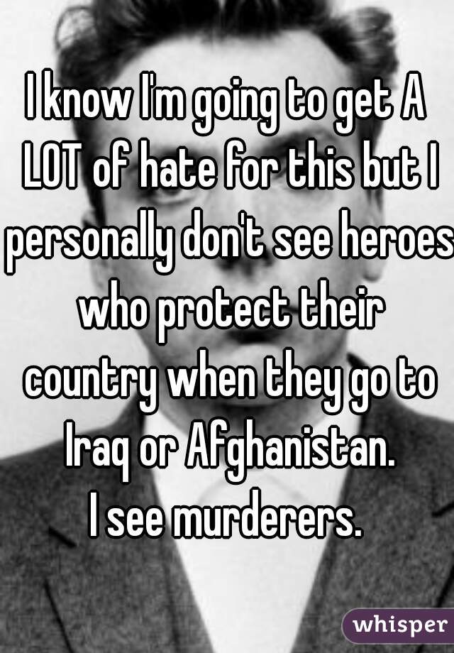 I know I'm going to get A LOT of hate for this but I personally don't see heroes who protect their country when they go to Iraq or Afghanistan.
I see murderers.