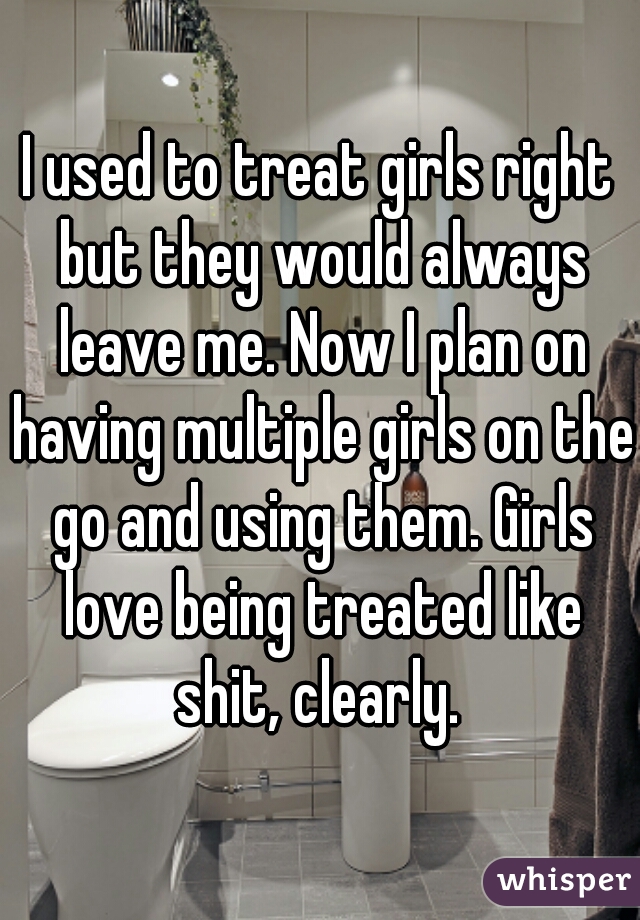 I used to treat girls right but they would always leave me. Now I plan on having multiple girls on the go and using them. Girls love being treated like shit, clearly. 