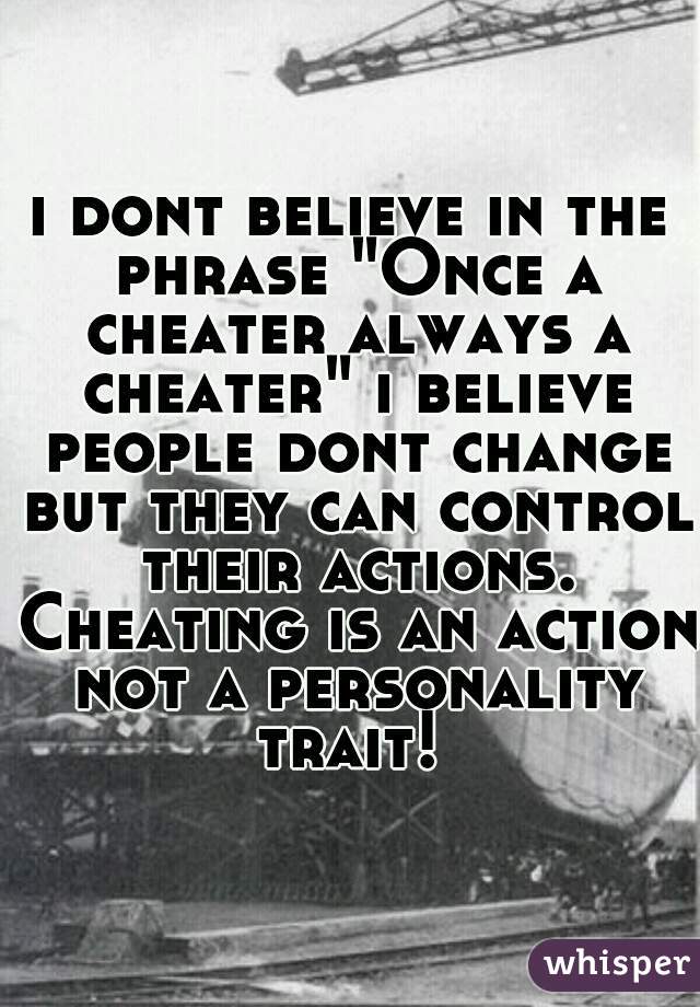 i dont believe in the phrase "Once a cheater always a cheater" i believe people dont change but they can control their actions. Cheating is an action not a personality trait! 