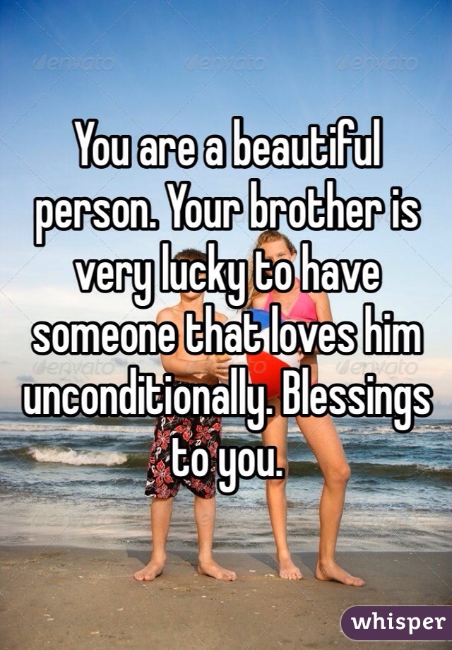You are a beautiful person. Your brother is very lucky to have someone that loves him unconditionally. Blessings to you.