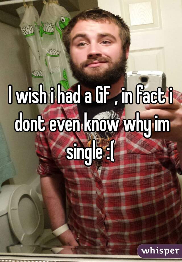 I wish i had a GF , in fact i dont even know why im single :( 