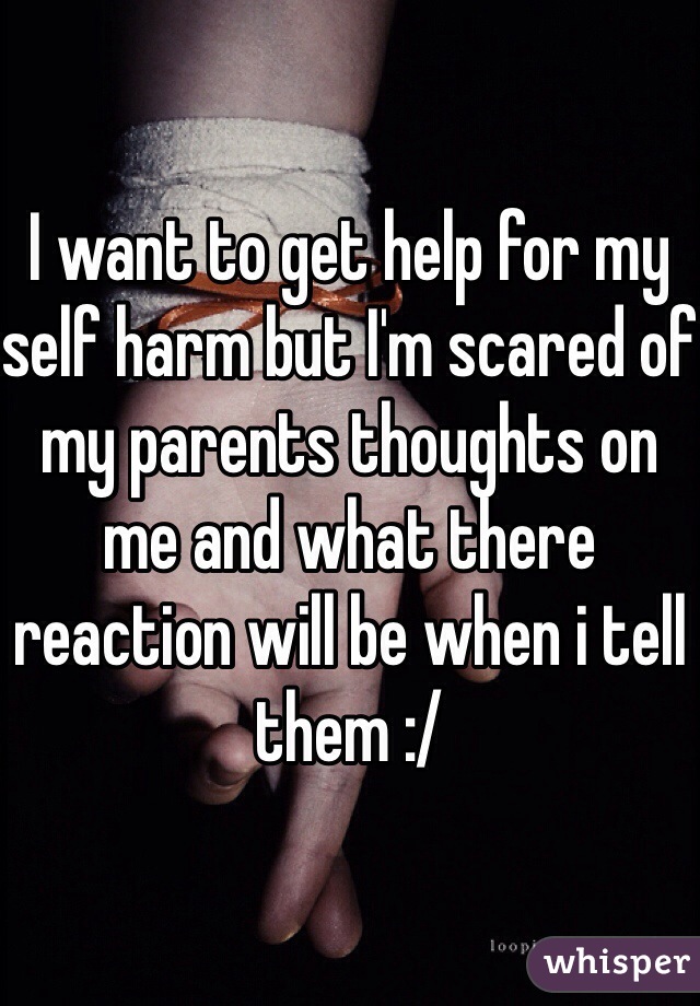 I want to get help for my self harm but I'm scared of my parents thoughts on me and what there reaction will be when i tell them :/ 
