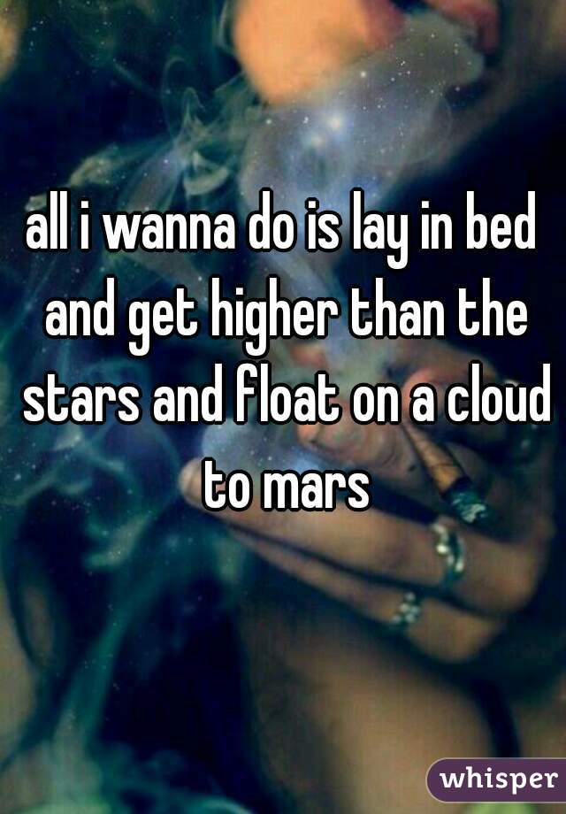 all i wanna do is lay in bed and get higher than the stars and float on a cloud to mars