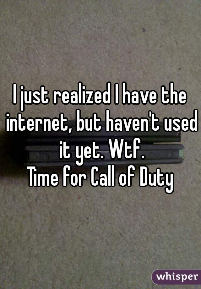I just realized I have the internet, but haven't used it yet. Wtf.
Time for Call of Duty