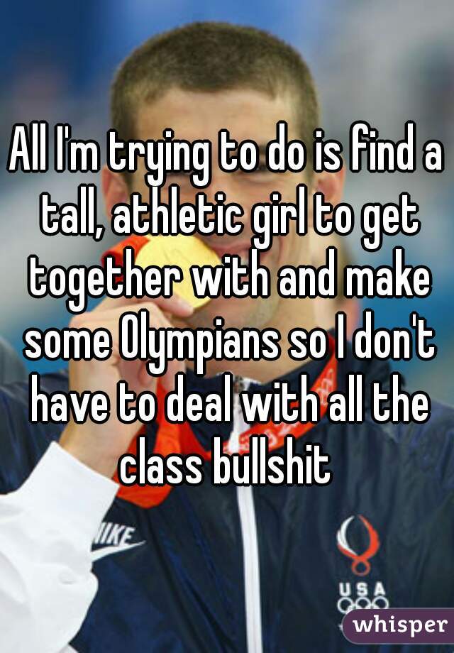 All I'm trying to do is find a tall, athletic girl to get together with and make some Olympians so I don't have to deal with all the class bullshit 