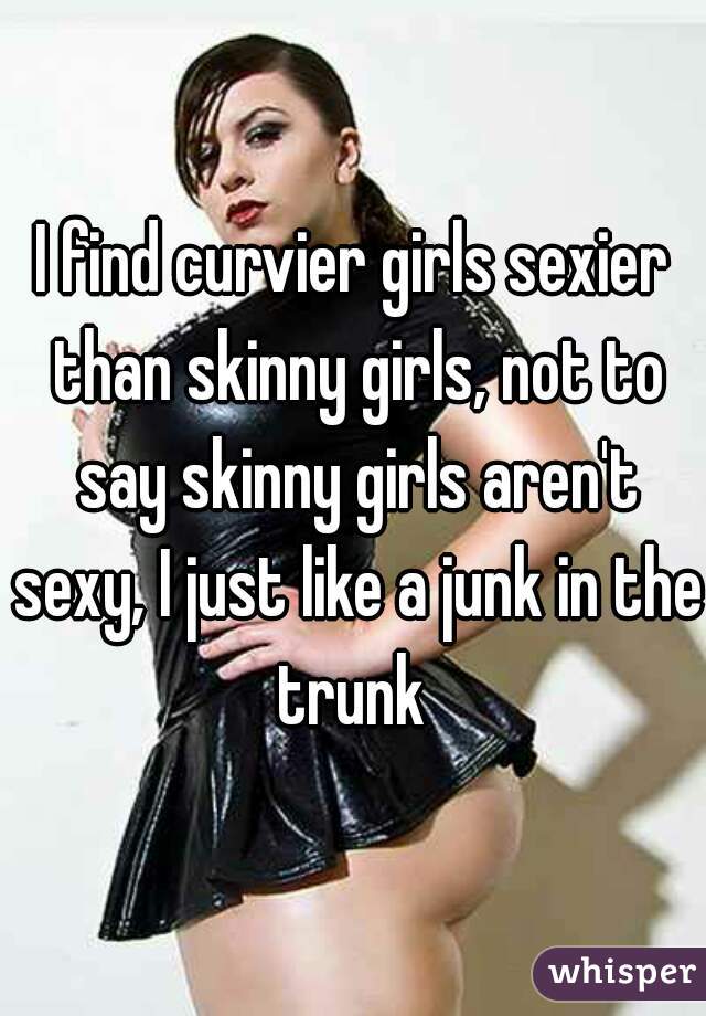 I find curvier girls sexier than skinny girls, not to say skinny girls aren't sexy, I just like a junk in the trunk 