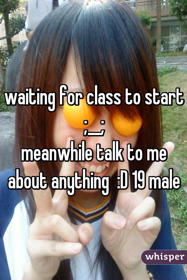 waiting for class to start ;__;
meanwhile talk to me about anything  :D 19 male