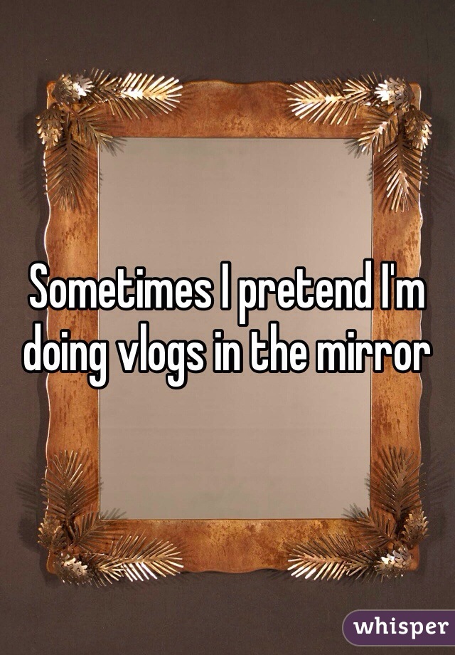 Sometimes I pretend I'm doing vlogs in the mirror
