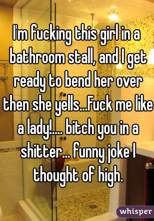I'm fucking this girl in a bathroom stall, and I get ready to bend her over then she yells...Fuck me like a lady!.... bitch you in a shitter... funny joke I thought of high.