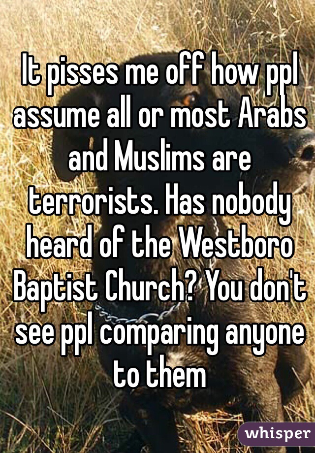 It pisses me off how ppl assume all or most Arabs and Muslims are terrorists. Has nobody heard of the Westboro Baptist Church? You don't see ppl comparing anyone to them