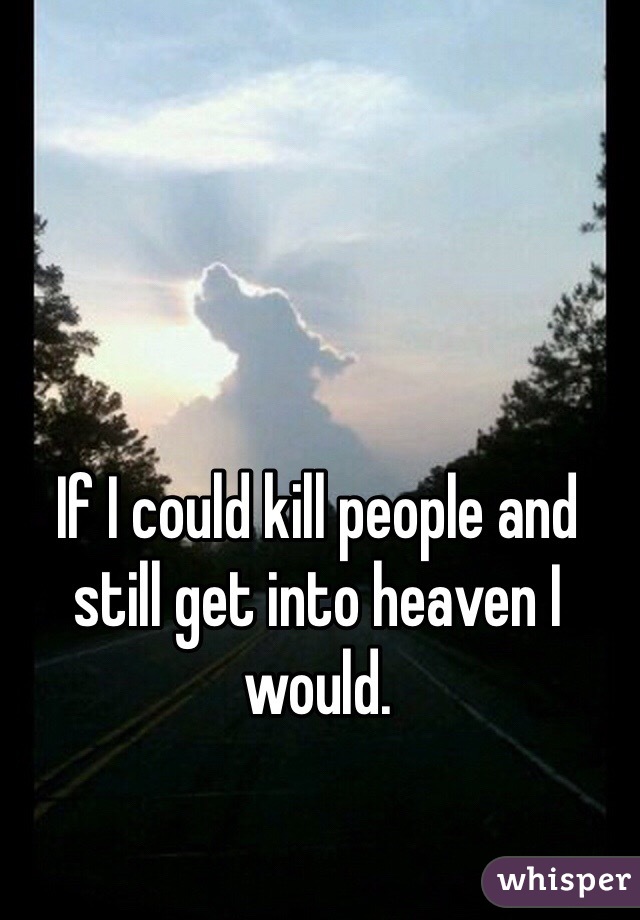If I could kill people and still get into heaven I would. 