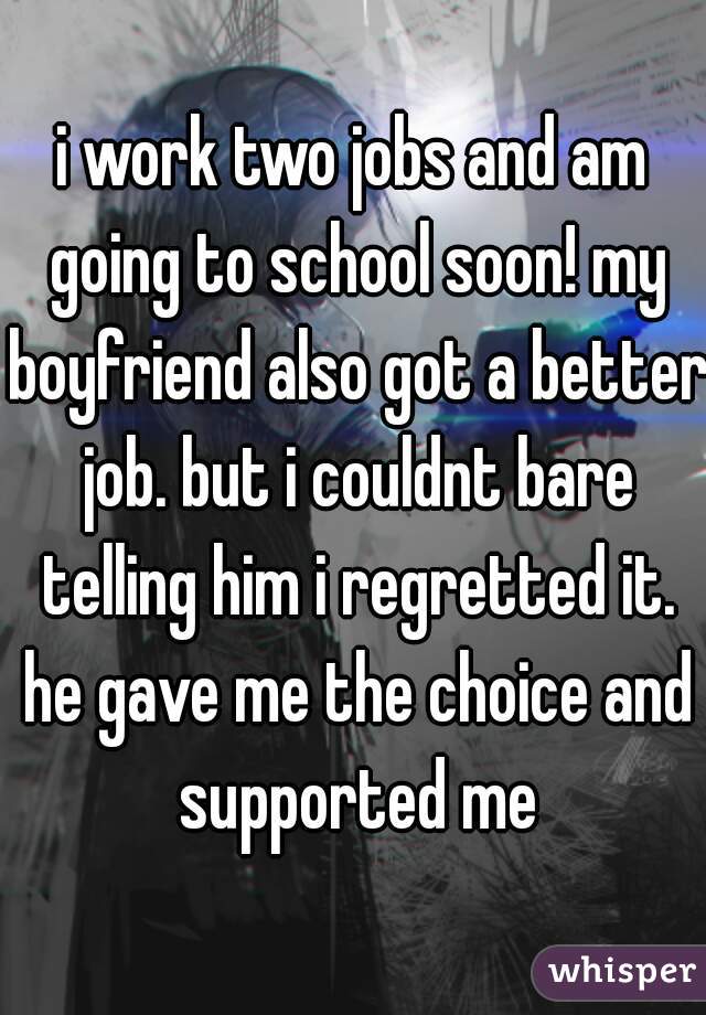 i work two jobs and am going to school soon! my boyfriend also got a better job. but i couldnt bare telling him i regretted it. he gave me the choice and supported me