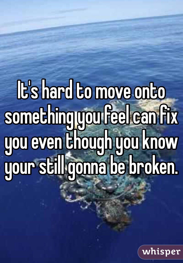 It's hard to move onto something you feel can fix you even though you know your still gonna be broken. 